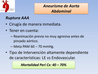 Aneurisma de Aorta
                         Abdominal
Ruptura AAA
• Cirugía de manera inmediata.
• Tener en cuenta:
  – Reanimación previa no muy agresiva antes de
    pinzado aórtico.
  – Meta PAM 60 – 70 mmHg.
• Tipo de Intervención altamente dependiente
  de características: LE vs Endovascular.
        Mortalidad Peri Cx: 40 – 70%
 