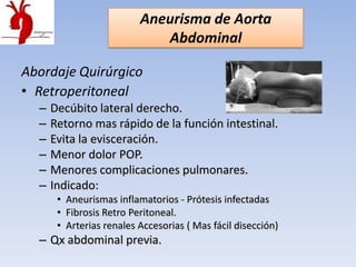 Aneurisma de Aorta
                             Abdominal

Abordaje Quirúrgico
• Retroperitoneal
  –   Decúbito lateral derecho.
  –   Retorno mas rápido de la función intestinal.
  –   Evita la evisceración.
  –   Menor dolor POP.
  –   Menores complicaciones pulmonares.
  –   Indicado:
       • Aneurismas inflamatorios - Prótesis infectadas
       • Fibrosis Retro Peritoneal.
       • Arterias renales Accesorias ( Mas fácil disección)
  – Qx abdominal previa.
 