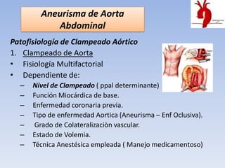 Aneurisma de Aorta
           Abdominal
Patofisiología de Clampeado Aórtico
1. Clampeado de Aorta
• Fisiología Multifactorial
• Dependiente de:
  –   Nivel de Clampeado ( ppal determinante)
  –   Función Miocárdica de base.
  –   Enfermedad coronaria previa.
  –   Tipo de enfermedad Aortica (Aneurisma – Enf Oclusiva).
  –    Grado de Colateralizaciòn vascular.
  –   Estado de Volemia.
  –   Técnica Anestésica empleada ( Manejo medicamentoso)
 