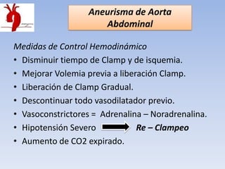 Aneurisma de Aorta
                      Abdominal

Medidas de Control Hemodinámico
• Disminuir tiempo de Clamp y de isquemia.
• Mejorar Volemia previa a liberación Clamp.
• Liberación de Clamp Gradual.
• Descontinuar todo vasodilatador previo.
• Vasoconstrictores = Adrenalina – Noradrenalina.
• Hipotensión Severo            Re – Clampeo
• Aumento de CO2 expirado.
 