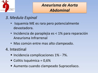 Aneurisma de Aorta
                          Abdominal
3. Medula Espinal
   • Isquemia ME es rara pero potencialmente
     devastadora.
   • Incidencia de paraplejia es < 1% para reparación
     Aneurisma Infrarrenal
   • Mas común entre mas alto clampeado.
4. Intestinal
    Incidencia complicaciones 1% - 7%.
    Colitis Isquémica = 0,6%
    Aumenta cuando clampeado Supraceliaco.
 