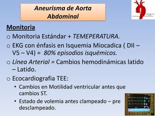 Aneurisma de Aorta
            Abdominal
Monitoria
o Monitoria Estándar + TEMEPERATURA.
o EKG con énfasis en Isquemia Miocadica ( DII –
  V5 – V4) = 80% episodios isquémicos.
o Línea Arterial = Cambios hemodinámicas latido
  – Latido.
o Ecocardiografia TEE:
  • Cambios en Motilidad ventricular antes que
    cambios ST.
  • Estado de volemia antes clampeado – pre
    desclampeado.
 