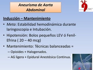 Aneurisma de Aorta
            Abdominal

Inducción – Mantenimiento
• Meta: Estabilidad hemodinámica durante
  laringoscopia e Intubación.
• Hipotensión: Bolos pequeños LEV ó Fenil-
  Efrina ( 20 – 40 mcg)
• Mantenimiento: Técnicas balanceadas =
  – Opioides + Halogenados.
  – AG ligera + Epidural Anestésica Continua.
 