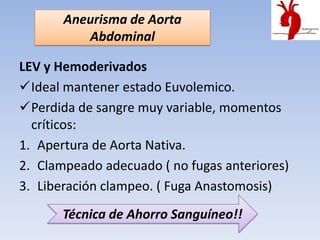 Aneurisma de Aorta
          Abdominal

LEV y Hemoderivados
Ideal mantener estado Euvolemico.
Perdida de sangre muy variable, momentos
  críticos:
1. Apertura de Aorta Nativa.
2. Clampeado adecuado ( no fugas anteriores)
3. Liberación clampeo. ( Fuga Anastomosis)
       Técnica de Ahorro Sanguíneo!!
 