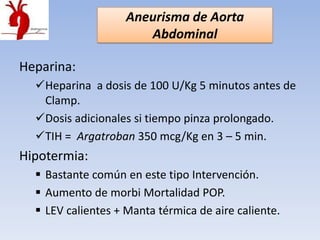 Aneurisma de Aorta
                       Abdominal

Heparina:
  Heparina a dosis de 100 U/Kg 5 minutos antes de
   Clamp.
  Dosis adicionales si tiempo pinza prolongado.
  TIH = Argatroban 350 mcg/Kg en 3 – 5 min.
Hipotermia:
   Bastante común en este tipo Intervención.
   Aumento de morbi Mortalidad POP.
   LEV calientes + Manta térmica de aire caliente.
 