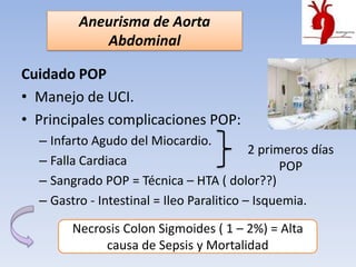 Aneurisma de Aorta
            Abdominal

Cuidado POP
• Manejo de UCI.
• Principales complicaciones POP:
  – Infarto Agudo del Miocardio.
                                           2 primeros días
  – Falla Cardiaca                               POP
  – Sangrado POP = Técnica – HTA ( dolor??)
  – Gastro - Intestinal = Ileo Paralitico – Isquemia.

        Necrosis Colon Sigmoides ( 1 – 2%) = Alta
             causa de Sepsis y Mortalidad
 