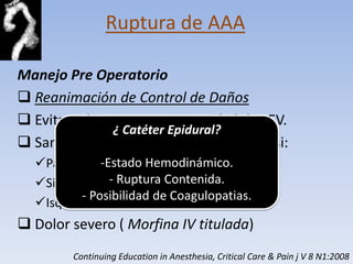 Ruptura de AAA

Manejo Pre Operatorio
 Reanimación de Control de Daños
 Evitar administrar gran cantidad de LEV.
              ¿ Catéter Epidural?
 Sangre y otro hemocomponente solo si:
  Paciente en Choque Hemorrágico.
             -Estado Hemodinámico.
               - Ruptura Contenida.
  Signos de Hipoperfusión (Inconsciencia)
         - Posibilidad de Coagulopatias.
  Isquemia Miocardica
 Dolor severo ( Morfina IV titulada)
        Continuing Education in Anesthesia, Critical Care & Pain j V 8 N1:2008
 