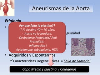 Aneurismas de la Aorta
Etiología
        Por que falta la elastina??
• Predisposición Genética:
        -T ½ elastina 40 – 70 años.
   – 5 a 28%Aorta no la produce. consanguinidad
            - familiares 1 grado
     desarrollaran AA.
        - Desbalance Proteólisis/ Anti
                  Proteólisis.
   – Aparición mas temprana en la vida.
               - Inflamación (
   – Síndrome Marfan y Ehlser Danlos
       Autoinmune, tabaquismo, HTA)
• Adquiridos y Espontáneos
   Características Degenerativas = Falla de Material

            Capa Media ( Elastina y Colágeno)
 