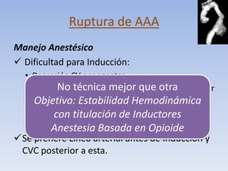 Ruptura de AAA
Manejo Anestésico
 Dificultad para Inducción:
  • Depresión CV por agentes.
           No técnica mejor que otra
  • Relajación NM: Disminuye taponamiento muscular
    abdominal. Estabilidad Hemodinámica
    Objetivo:
  • VPP reducetitulación de Inductores
          con retorno venoso.
  • Reducción de Tono Simpático. Opioide
         Anestesia Basada en
Se prefiere Línea arterial antes de Inducción y
 CVC posterior a esta.
 
