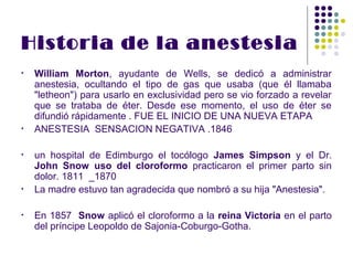 Historia de la anestesia
•   William Morton, ayudante de Wells, se dedicó a administrar
    anestesia, ocultando el tipo de gas que usaba (que él llamaba
    "letheon") para usarlo en exclusividad pero se vio forzado a revelar
    que se trataba de éter. Desde ese momento, el uso de éter se
    difundió rápidamente . FUE EL INICIO DE UNA NUEVA ETAPA
•   ANESTESIA SENSACION NEGATIVA .1846

•   un hospital de Edimburgo el tocólogo James Simpson y el Dr.
    John Snow uso del cloroformo practicaron el primer parto sin
    dolor. 1811 _1870
•   La madre estuvo tan agradecida que nombró a su hija "Anestesia".

•   En 1857 Snow aplicó el cloroformo a la reina Victoria en el parto
    del príncipe Leopoldo de Sajonia-Coburgo-Gotha.
 