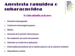 Anestesia raquídea o
subaracnoidea
                         Contraindicaciones

1.   Paciente anticoagulado.

2.   Trastornos hemorrágicos graves.

3.   Sépsis.

4.   Aumento de la presión intracraneana.

5.   No aceptación por parte del paciente.

6.   Infección en el sitio de la aplicación.

7.   Enfermedad preexistente de la médula espinal o de la columna vertebral.

8.   Hipovolemia o shock.
 