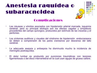 Anestesia raquídea o
subaracnoidea
                            Complicaciones
•   Las náuseas y vómitos asociados con hipotensión arterial marcada, isquemia
    cerebral, pero su principal etiología son los efectos vagales y simpáticos
    procedentes del campo quirúrgico, producidos por estímulo de las vísceras y el
    peritoneo.

•   Los síntomas auditivos y visuales del síndrome de hipotensión endocraneana
    se deben a comprensión de los pares craneanos por descenso del tallo
    cerebral.

•   La adecuada asepsia y antisepsia ha disminuido mucho la incidencia de
    meningitis postraquídea.

•   El dolor lumbar es producido por punciones traumáticas con lesiones
    ligamentosas o del disco intervertebral en la cual usan agujas de grueso calibre.
 