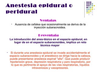 Anestesia epidural o
peridural
                            Ventajas
     •   Ausencia de cefalea que ocasionalmente se deriva de la
                       inyección subaracnoidea.

                           Desventaja
    La introducción del anes­tésico en el espacio epidural, en
        lugar de en el espacio subaracnoideo, implica un reto
                           técnico mayor

•    Si durante una anestesia epidural se invade accidentalmente el
    espacio subaracnoideo y el anestésico se dirige hacia la cabeza,
    puede presentarse anestesia espinal "alta". Que puede producir
    hipotensión grave, depresión respiratoria y paro respiratorio, por
     lo que es pertinente el apoyo de las vías respiratorias, líquidos
                      intravenosos y vasopresores.
 