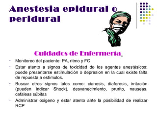 Anestesia epidural o
peridural



             Cuidados de Enfermería
•   Monitoreo del paciente: PA, ritmo y FC
•   Estar atento a signos de toxicidad de los agentes anestésicos:
    puede presentarse estimulación o depresion en la cual existe falta
    de repuesta a estímulos.
•   Buscar otros signos tales como: cianosis, diaforesis, irritación
    (pueden indicar Shock), desvanecimiento, prurito, nauseas,
    cefaleas súbitas
•   Administrar oxigeno y estar atento ante la posibilidad de realizar
    RCP
 