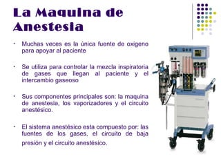 La Maquina de
Anestesia
•   Muchas veces es la única fuente de oxigeno
    para apoyar al paciente

•   Se utiliza para controlar la mezcla inspiratoria
    de gases que llegan al paciente y el
    intercambio gaseoso

•   Sus componentes principales son: la maquina
    de anestesia, los vaporizadores y el circuito
    anestésico.

•   El sistema anestésico esta compuesto por: las
    fuentes de los gases, el circuito de baja
    presión y el circuito anestésico.
 
