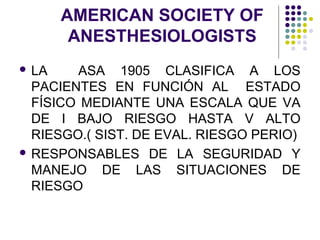 AMERICAN SOCIETY OF
        ANESTHESIOLOGISTS
 LA    ASA 1905 CLASIFICA A LOS
  PACIENTES EN FUNCIÓN AL ESTADO
  FÍSICO MEDIANTE UNA ESCALA QUE VA
  DE I BAJO RIESGO HASTA V ALTO
  RIESGO.( SIST. DE EVAL. RIESGO PERIO)
 RESPONSABLES DE LA SEGURIDAD Y
  MANEJO DE LAS SITUACIONES DE
  RIESGO
 