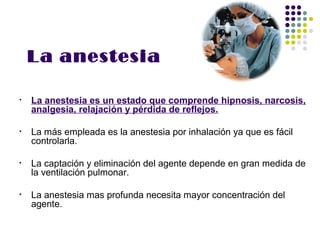 La anestesia

•   La anestesia es un estado que comprende hipnosis, narcosis,
    analgesia, relajación y pérdida de reflejos.

•   La más empleada es la anestesia por inhalación ya que es fácil
    controlarla.

•   La captación y eliminación del agente depende en gran medida de
    la ventilación pulmonar.

•   La anestesia mas profunda necesita mayor concentración del
    agente.
 