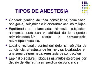 TIPOS DE ANESTESIA
   General: perdida de toda sensibilidad, conciencia,
    analgesia, relajacion e interferencia con los reflejos
   Equilibrada o balanceada: hipnosis, relajacion,
    analgesia, pero con variabilidad de los agentes
    administrados.Sin      alterar    la    homeostasis,
    neuroleptoanestesia.
   Local o regional : control del dolor sin pèrdida de
    conciencia, anestesia de los nervios localizados en
    una zona determinada. Anestesia de conduccion
   Espinal o epidural: bloquea estimulos dolorosos por
    debajo del diafragma sin perdida de conciencia.
 