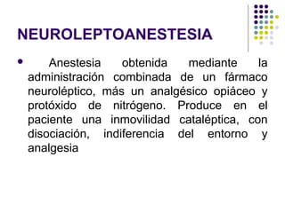 NEUROLEPTOANESTESIA
       Anestesia    obtenida   mediante    la
    administración combinada de un fármaco
    neuroléptico, más un analgésico opiáceo y
    protóxido de nitrógeno. Produce en el
    paciente una inmovilidad cataléptica, con
    disociación, indiferencia del entorno y
    analgesia
 