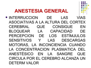 ANESTESIA GENERAL
 INTERRUCCION     DE    LAS    VIAS
 ASOCIATIVAS A LA ALTURA DEL CORTEX
 CEREBRAL     QUE     CONSIGUE    EN
 BLOQUEAR     LA    CAPACIDAD     DE
 PERCEPCION DE LOS ESTÍMJULOS
 SENSITIVOS    Y   LAS   DESCARGAS
 MOTORAS, LA INCONCIENCIA CUANDO
 LA CONCENTRACION PLASMATICA DEL
 ANESTÉSICO EN LA SANGRE QUE
 CIRCULA POR EL CEREBRO ALCANZA UN
 DETERM VALOR
 
