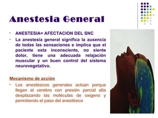Anestesia General
•   ANESTESIA= AFECTACION DEL SNC
•   La anestesia general significa la ausencia
    de todas las sensaciones e implica que el
    paciente esta inconsciente, no siente
    dolor, tiene una adecuada relajación
    muscular y un buen control del sistema
    neurovegetativo.

Mecanismo de acción
• Los anestésicos generales actúan porque
  llegan al cerebro con presión parcial alta
  desplazando las moléculas de oxigeno y
  permitiendo el paso del anestésico
 