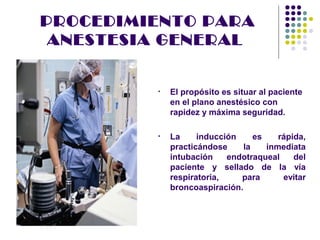 PROCEDIMIENTO PARA
 ANESTESIA GENERAL


         •   El propósito es situar al paciente
             en el plano anestésico con
             rapidez y máxima seguridad.

         •   La     inducción     es    rápida,
             practicándose     la    inmediata
             intubación    endotraqueal     del
             paciente y sellado de la vía
             respiratoria,    para       evitar
             broncoaspiración.
 