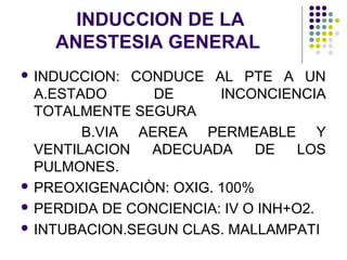 INDUCCION DE LA
    ANESTESIA GENERAL
 INDUCCION:  CONDUCE AL PTE A UN
  A.ESTADO      DE      INCONCIENCIA
  TOTALMENTE SEGURA
        B.VIA AEREA PERMEABLE Y
  VENTILACION   ADECUADA     DE    LOS
  PULMONES.
 PREOXIGENACIÒN: OXIG. 100%

 PERDIDA DE CONCIENCIA: IV O INH+O2.

 INTUBACION.SEGUN CLAS. MALLAMPATI
 