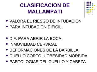 CLASIFICACION DE
           MALLAMPATI
 VALORA  EL RIESGO DE INTUBACION
 PARA INTUBACION DIFICIL.



 DIF.
     PARA ABRIR LA BOCA
 INMOVILIDAD CERVICAL

 DEFORMACIONES DE LA BARBILLA

 CUELLO CORTO U OBESIDAD MÓRBIDA

 PARTOLOGIAS DEL CUELLO Y CABEZA
 