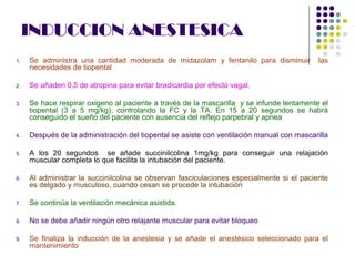 INDUCCION ANESTESICA
1.   Se administra una cantidad moderada de midazolam y fentanilo para disminuir            las
     necesidades de tiopental

2.   Se añaden 0.5 de atropina para evitar bradicardia por efecto vagal.

3.   Se hace respirar oxigeno al paciente a través de la mascarilla y se infunde lentamente el
     tiopental (3 a 5 mg/kg), controlando la FC y la TA. En 15 a 20 segundos se habrá
     conseguido el sueño del paciente con ausencia del reflejo parpebral y apnea

4.   Después de la administración del tiopental se asiste con ventilación manual con mascarilla

5.   A los 20 segundos se añade succinilcolina 1mg/kg para conseguir una relajación
     muscular completa lo que facilita la intubación del paciente.

6.   Al administrar la succinilcolina se observan fasciculaciones especialmente si el paciente
     es delgado y musculoso, cuando cesan se procede la intubación

7.   Se continúa la ventilación mecánica asistida.

8.   No se debe añadir ningún otro relajante muscular para evitar bloqueo

9.   Se finaliza la inducción de la anestesia y se añade el anestésico seleccionado para el
     mantenimiento
 