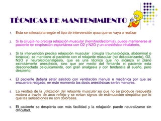 TÉCNICAS DE MANTENIMIENTO
1.   Esta se selecciona según el tipo de intervención qxca que se vaya a realizar

2.   Si la cirugía no precisa relajación muscular (hemitiroidectomia), puede mantenerse al
     paciente en respiración espontánea con O2 y N2O y un anestésico inhalatorio.

3.   Si la intervención precisa relajación muscular (cirugía traumatológica, abdominal o
     torácica), se mantiene al paciente con el relajante muscular (no despolarizante), O2,
     N2O y neuroleptoanalgesia, que es una técnica que no alcanza el plano
     estrictamente anestésico, sino que por medio del fentanilo el paciente esta
     desconectado psíquicamente, con gran analgesia y con tendencia al sueño, pero
     despierto.

4.   El paciente deberá estar asistido con ventilación manual o mecánica por que se
     encuentra relajado, en este momento las dosis anestésicas serán menores.

5.   La ventaja de la utilización del relajante muscular es que no se produce respuesta
     motora a través de arco reflejo y se evitan signos de estimulación simpática por lo
     que las sensaciones no son dolorosas.

6.   El paciente se despierta con más facilidad y la relajación puede neutralizarse sin
     dificultad.
 