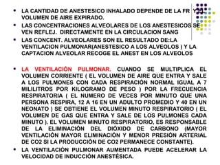    LA CANTIDAD DE ANESTESICO INHALADO DEPENDE DE LA FR Y EL
    VOLUMEN DE AIRE EXPIRADO.
   LAS CONCENTRACIONES ALVEOLARES DE LOS ANESTESICOS SE
    VEN REFLEJ. DIRECTAMENTE EN LA CIRCULACION SANG
   LAS CONCENT. ALVEOLARES SON EL RESULTADO DE:LA
    VENTILACION PULMONAR(ANESTESICO A LOS ALVEOLOS ) Y LA
    CAPTACION ALVEOLAR RECOGE EL ANEST EN LOS ALVEOLOS

   LA VENTILACIÓN PULMONAR. CUANDO SE MULTIPLICA EL
    VOLUMEN CORRIENTE ( EL VOLUMEN DE AIRE QUE ENTRA Y SALE
    A LOS PULMONES CON CADA RESPIRACIÓN NORMAL IGUAL A 7
    MILILITROS POR KILOGRAMO DE PESO ) POR LA FRECUENCIA
    RESPIRATORIA ( EL NUMERO DE VECES POR MINUTO QUE UNA
    PERSONA RESPIRA, 12 A 16 EN UN ADULTO PROMEDIO Y 40 EN UN
    NEONATO ) SE OBTIENE EL VOLUMEN MINUTO RESPIRATORIO ( EL
    VOLUMEN DE GAS QUE ENTRA Y SALE DE LOS PULMONES CADA
    MINUTO ). EL VOLUMEN MINUTO RESPIRATORIO, ES RESPONSABLE
    DE LA ELIMINACIÓN DEL DIÓXIDO DE CARBONO (MAYOR
    VENTILACIÓN MAYOR ELIMINACIÓN Y MENOR PRESIÓN ARTERIAL
    DE CO2 SI LA PRODUCCIÓN DE CO2 PERMANECE CONSTANTE).
   LA VENTILACIÓN PULMONAR AUMENTADA PUEDE ACELERAR LA
    VELOCIDAD DE INDUCCIÓN ANESTÉSICA.
 