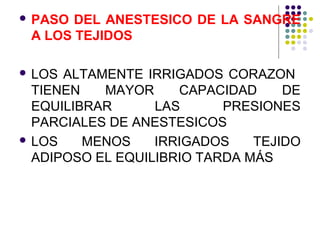  PASO DEL ANESTESICO DE LA SANGRE
 A LOS TEJIDOS

 LOS ALTAMENTE IRRIGADOS CORAZON
  TIENEN   MAYOR     CAPACIDAD     DE
  EQUILIBRAR      LAS      PRESIONES
  PARCIALES DE ANESTESICOS
 LOS    MENOS    IRRIGADOS    TEJIDO
  ADIPOSO EL EQUILIBRIO TARDA MÁS
 