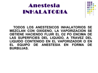 Anestesia
      INHALATORIA

  TODOS LOS ANESTESICOS INHALATORIOS SE
MEZCLAN CON OXIGENO, LA VAPORIZACION SE
OBTIENE HACIENDO FLUIR EL O2 PO ENCIMA DE
LAS SUPERFICIES DEL LIQUIDO, A TRAVEZ DEL
LIQUIDO CONTENIDO EN EL VAPORIZADOR O EN
EL EQUIPO DE ANESTESIA EN FORMA DE
BURBUJAS.
 
