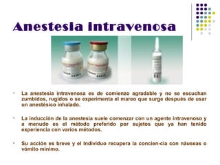 Anestesia intravenosa




•   La anestesia intravenosa es de comienzo agradable y no se escuchan
    zumbidos, rugidos o se experimenta el mareo que surge después de usar
    un anestésico inhalado.

•   La inducción de la anestesia suele comenzar con un agente intravenoso y
    a menudo es el método preferido por sujetos que ya han tenido
    experiencia con varios métodos.

•   Su acción es breve y el Individuo recupera la concien­cia con náuseas o
    vómito mínimo.
 
