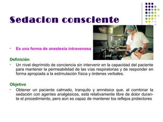Sedacion consciente


•   Es una forma de anestesia intravenosa

Definición
•  Un nivel deprimido de conciencia sin intervenir en la capacidad del paciente
   para mantener la permeabilidad de las vías respiratorias y de responder en
   forma apropiada a la estimulación física y órdenes verbales.

Objetivo
• Obtener un paciente calmado, tranquilo y amnésico que, al combinar la
  sedación con agentes analgésicos, está relativamente libre de dolor duran-
  te el procedimiento, pero aún es capaz de mantener los reflejos protectores
 