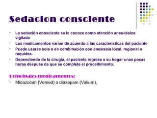 Sedacion consciente
•   La sedación consciente se le conoce como atención anes­tésica
    vigilada
•   Los medicamentos varían de acuerdo a las características del paciente
•   Puede usarse sola o en combinación con anestesia local, regional o
    raquídea.
•   Dependiendo de la cirugía, el paciente regrese a su hogar unas pocas
    horas después de que se complete el procedimiento.


Principales medicamentos:
• Mídazolam (Versed) o diazepam (Valium).
 