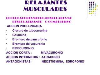 RELAJANTES
          MUSCULARES
BLOQUEADORES NEUROMUSCULARES NO
    DESPOLARIZANTE O COMPETITIVO
  ACCION PROLONGADA
•   Cloruro de tubocurarina
•   Galamina
•   Bromuro de pancuronio
•   Bromuro de vecuronio
•   PIPECURONIO
ACCION CORTA :         MIVACURONIO
ACCION INTERMEDIA : ATRACURIO
ANTAGONISTAS:          NEOSTIGMINA, EDROFONIO
 