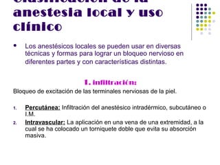 Clasificación de la
anestesia local y uso
clínico
    Los anestésicos locales se pueden usar en diversas
     técnicas y formas para lograr un bloqueo nervioso en
     diferentes partes y con características distintas.


                          1. infiltración:
Bloqueo de excitación de las terminales nerviosas de la piel.

1.   Percutánea: Infiltración del anestésico intradérmico, subcutáneo o
     I.M.
2.   Intravascular: La aplicación en una vena de una extremidad, a la
     cual se ha colocado un torniquete doble que evita su absorción
     masiva.
 