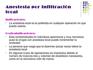 Anestesia por infiltración
local
Indicaciones:
• La anestesia local es la preferida en cualquier operación en que
  pueda usarse.

Contraindicaciones:
• Esta contraindicada en individuos aprensivos y muy nerviosos,
  pues la cirugía con anestesia local puede incrementar la
  ansiedad.
• La persona que ruega que la duerman pocas veces tolera la
  anestesia local.
• En algunos ti-pos de operaciones es impráctica debido al
  número de inyeccio-nes y volumen de anestésico necesarios,
  como en la reconstruc-ción de mama.
 