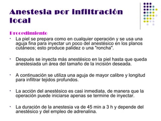 Anestesia por infiltración
local
Procedimiento
• La piel se prepara como en cualquier operación y se usa una
  aguja fina para inyectar un poco del anestésico en los planos
  cutáneos; esto produce palidez o una "roncha".

•   Después se inyecta más anestésico en la piel hasta que queda
    anestesiada un área del tamaño de la incisión deseada.

•   A continuación se utiliza una aguja de mayor calibre y longitud
    para infiltrar tejidos profundos.

•   La acción del anestésico es casi inmediata, de manera que la
    operación puede iniciarse apenas se termine de inyectar.

•   La duración de la anestesia va de 45 min a 3 h y depende del
    anestésico y del empleo de adrenalina.
 