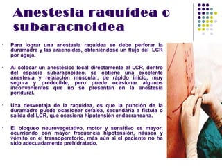 Anestesia raquídea o
     subaracnoidea
•   Para lograr una anestesia raquídea se debe perforar la
    duramadre y las aracnoides, obteniéndose un flujo del LCR
    por aguja.

•   Al colocar un anestésico local directamente al LCR, dentro
    del espacio subaracnoideo, se obtiene una excelente
    anestesia y relajación muscular, de rápido inicio, muy
    segura y predecible, pero puede ocasionar algunos
    inconvenientes que no se presentan en la anestesia
    peridural.

•   Una desventaja de la raquídea, es que la punción de la
    duramadre puede ocasionar cefalea, secundaria a fístula o
    salida del LCR, que ocasiona hipotensión endocraneana.

•   El bloqueo neurovegetativo, motor y sensitivo es mayor,
    ocurriendo con mayor frecuencia hipotensión, náusea y
    vómito en el transoperatorio, más aún si el paciente no ha
    sido adecuadamente prehidratado.
 