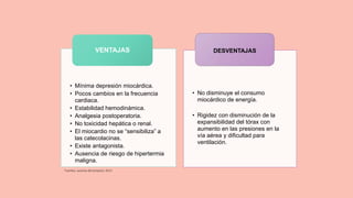 • Mínima depresión miocárdica.
• Pocos cambios en la frecuencia
cardiaca.
• Estabilidad hemodinámica.
• Analgesia postoperatoria.
• No toxicidad hepática o renal.
• El miocardio no se “sensibiliza” a
las catecolacinas.
• Existe antagonista.
• Ausencia de riesgo de hipertermia
maligna.
VENTAJAS
• No disminuye el consumo
miocárdico de energía.
• Rigidez con disminución de la
expansibilidad del tórax con
aumento en las presiones en la
vía aérea y dificultad para
ventilación.
DESVENTAJAS
Fuentes: autoras del proyecto 2013
 