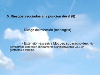 5. Riesgos asociados a la punción dural (II):



          - Riesgo de infección (meningitis)



          - Extensión excesiva bloqueo subaracnoideo: No
 demostrado extensión clínicamente significativa tras CSE en
 gestantes a término.
 