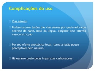 Complicações do uso
 Vias aéreas:
 Podem ocorrer lesões das vias aéreas por queimadura ou
necrose do nariz, base da língua, epiglote pela intensa
vasoconstricção
 Por seu efeito anestésico local, torna a lesão pouco
perceptível pelo usuário
 Há escarro preto pelas impurezas carbonáceas
 