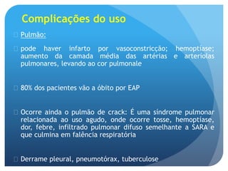 Complicações do uso
 Pulmão:
 pode haver infarto por vasoconstricção; hemoptíase;
aumento da camada média das artérias e arteríolas
pulmonares, levando ao cor pulmonale
 80% dos pacientes vão a óbito por EAP
 Ocorre ainda o pulmão de crack: É uma síndrome pulmonar
relacionada ao uso agudo, onde ocorre tosse, hemoptíase,
dor, febre, infiltrado pulmonar difuso semelhante a SARA e
que culmina em falência respiratória
 Derrame pleural, pneumotórax, tuberculose
 