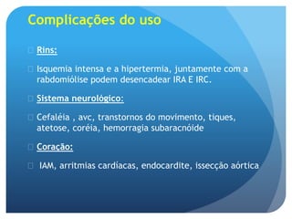 Complicações do uso
 Rins:
 Isquemia intensa e a hipertermia, juntamente com a
rabdomiólise podem desencadear IRA E IRC.
 Sistema neurológico:
 Cefaléia , avc, transtornos do movimento, tiques,
atetose, coréia, hemorragia subaracnóide
 Coração:
 IAM, arritmias cardíacas, endocardite, issecção aórtica
 