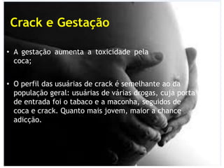 Crack e Gestação
• A gestação aumenta a toxicidade pela
coca;
• O perfil das usuárias de crack é semelhante ao da
população geral: usuárias de várias drogas, cuja porta
de entrada foi o tabaco e a maconha, seguidos de
coca e crack. Quanto mais jovem, maior a chance
adicção.
 