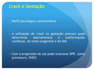 Crack e Gestação
 Perfil psicológico característico
 A utilização de crack na gestação precoce pode
determinar abortamentos e malformações
cardíacas, do trato urogenital e do SNC
 Com a progressão do uso pode ocasionar DPP, parto
prematuro, DHEG
 