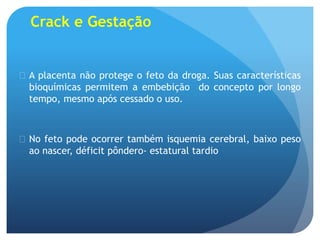 Crack e Gestação
 A placenta não protege o feto da droga. Suas características
bioquímicas permitem a embebição do concepto por longo
tempo, mesmo após cessado o uso.
 No feto pode ocorrer também isquemia cerebral, baixo peso
ao nascer, déficit pôndero- estatural tardio
 