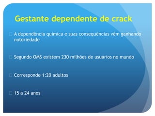 Gestante dependente de crack
 A dependência química e suas consequências vêm ganhando
notoriedade
 Segundo OMS existem 230 milhões de usuários no mundo
 Corresponde 1:20 adultos
 15 a 24 anos
 